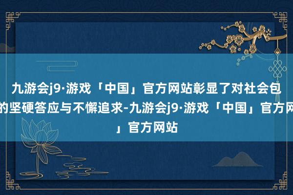 九游会j9·游戏「中国」官方网站彰显了对社会包袱的坚硬答应与不懈追求-九游会j9·游戏「中国」官方网站