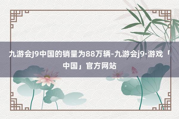 九游会J9中国的销量为88万辆-九游会j9·游戏「中国」官方网站