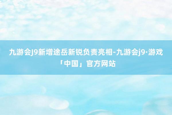 九游会J9新增途岳新锐负责亮相-九游会j9·游戏「中国」官方网站