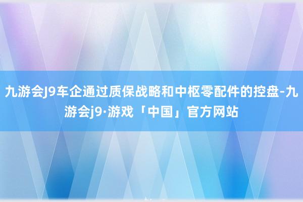 九游会J9车企通过质保战略和中枢零配件的控盘-九游会j9·游戏「中国」官方网站