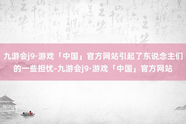 九游会j9·游戏「中国」官方网站引起了东说念主们的一些担忧-九游会j9·游戏「中国」官方网站