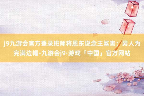 j9九游会官方登录班师将恩东说念主鲨害；男人为完满边幅-九游会j9·游戏「中国」官方网站