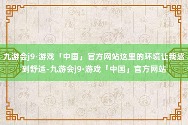 九游会j9·游戏「中国」官方网站这里的环境让我感到舒适-九游会j9·游戏「中国」官方网站