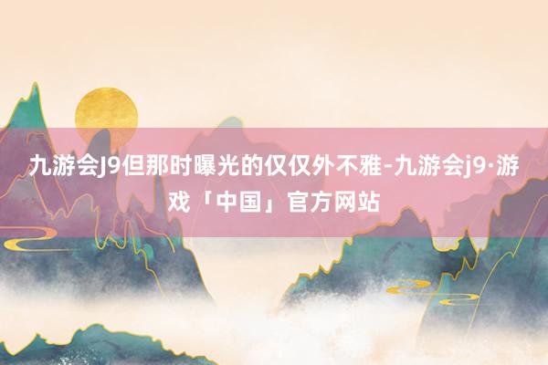 九游会J9但那时曝光的仅仅外不雅-九游会j9·游戏「中国」官方网站