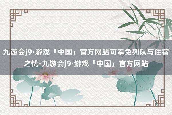 九游会j9·游戏「中国」官方网站可幸免列队与住宿之忧-九游会j9·游戏「中国」官方网站