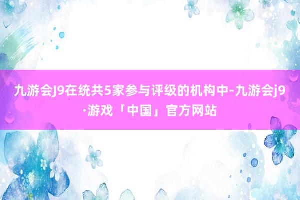 九游会J9在统共5家参与评级的机构中-九游会j9·游戏「中国」官方网站