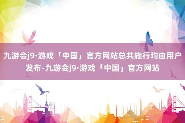 九游会j9·游戏「中国」官方网站总共施行均由用户发布-九游会j9·游戏「中国」官方网站