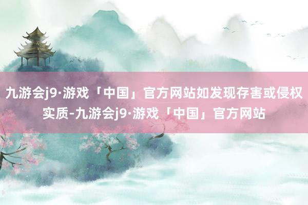 九游会j9·游戏「中国」官方网站如发现存害或侵权实质-九游会j9·游戏「中国」官方网站