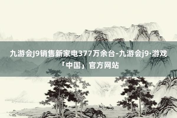 九游会J9销售新家电377万余台-九游会j9·游戏「中国」官方网站