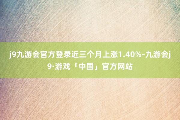 j9九游会官方登录近三个月上涨1.40%-九游会j9·游戏「中国」官方网站