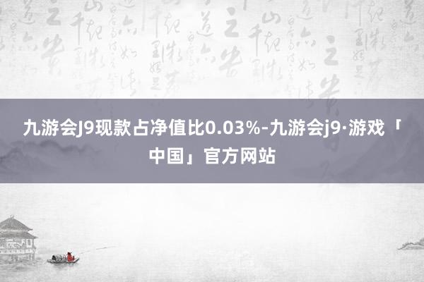 九游会J9现款占净值比0.03%-九游会j9·游戏「中国」官方网站