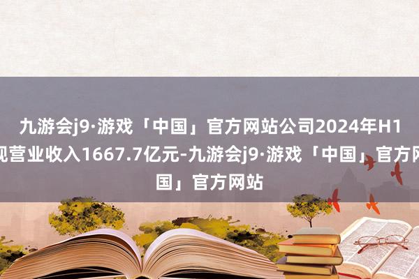 九游会j9·游戏「中国」官方网站公司2024年H1实现营业收入1667.7亿元-九游会j9·游戏「中国」官方网站