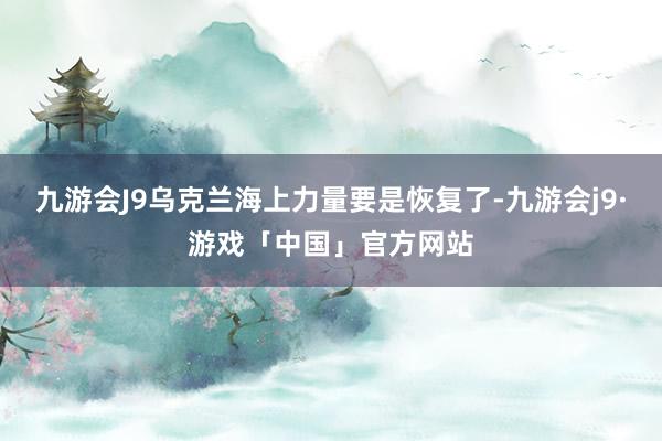 九游会J9乌克兰海上力量要是恢复了-九游会j9·游戏「中国」官方网站