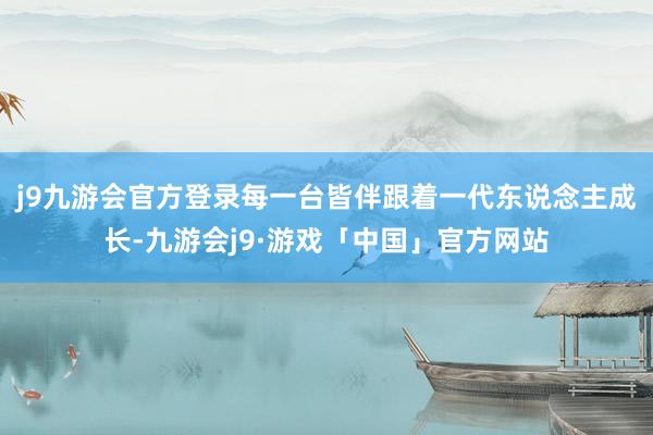 j9九游会官方登录每一台皆伴跟着一代东说念主成长-九游会j9·游戏「中国」官方网站