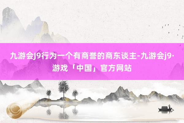 九游会J9行为一个有商誉的商东谈主-九游会j9·游戏「中国」官方网站