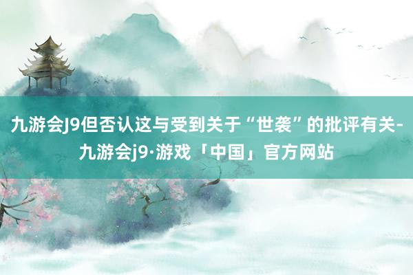 九游会J9但否认这与受到关于“世袭”的批评有关-九游会j9·游戏「中国」官方网站