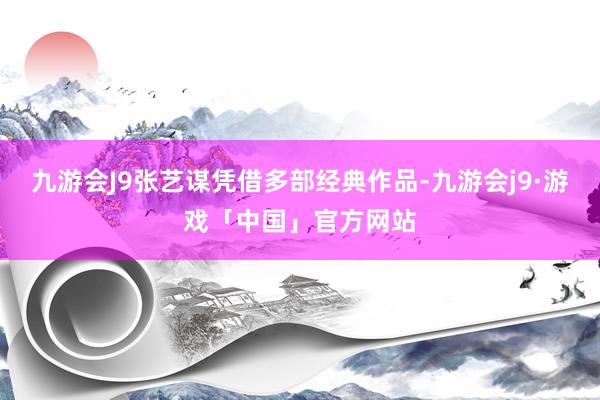 九游会J9张艺谋凭借多部经典作品-九游会j9·游戏「中国」官方网站