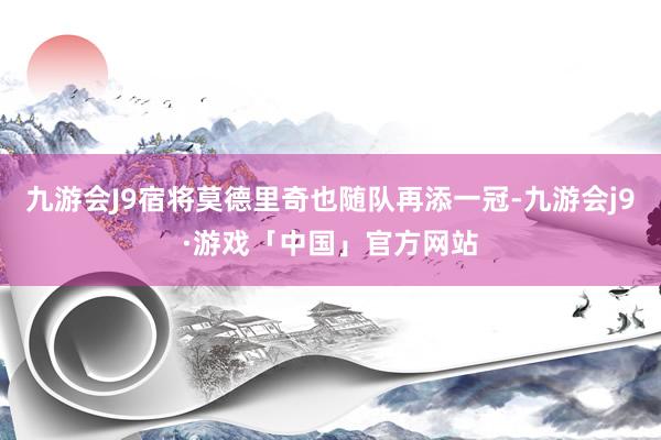 九游会J9宿将莫德里奇也随队再添一冠-九游会j9·游戏「中国」官方网站