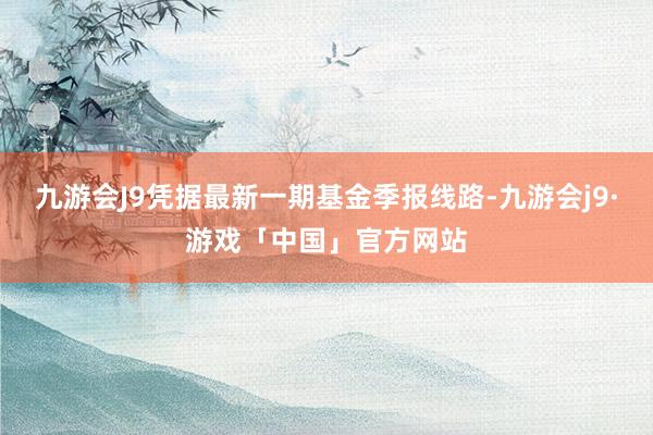 九游会J9凭据最新一期基金季报线路-九游会j9·游戏「中国」官方网站