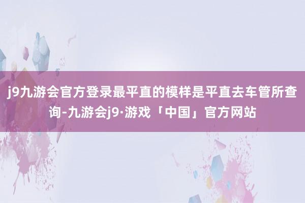 j9九游会官方登录最平直的模样是平直去车管所查询-九游会j9·游戏「中国」官方网站