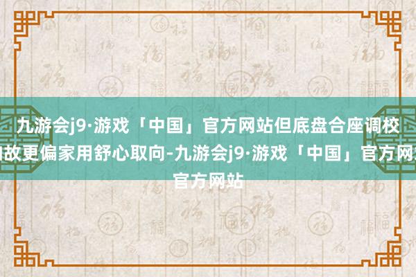 九游会j9·游戏「中国」官方网站但底盘合座调校如故更偏家用舒心取向-九游会j9·游戏「中国」官方网站