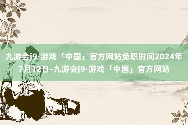 九游会j9·游戏「中国」官方网站免职时间2024年7月12日-九游会j9·游戏「中国」官方网站