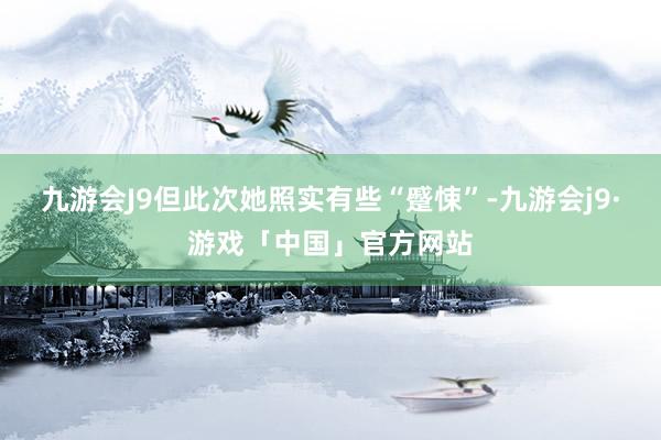 九游会J9但此次她照实有些“蹙悚”-九游会j9·游戏「中国」官方网站