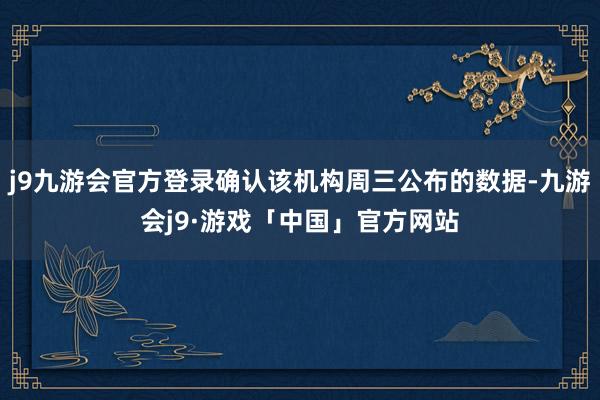 j9九游会官方登录确认该机构周三公布的数据-九游会j9·游戏「中国」官方网站