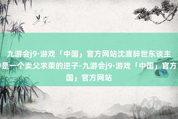 九游会j9·游戏「中国」官方网站沈渡辞世东谈主眼中是一个卖父求荣的逆子-九游会j9·游戏「中国」官方网站