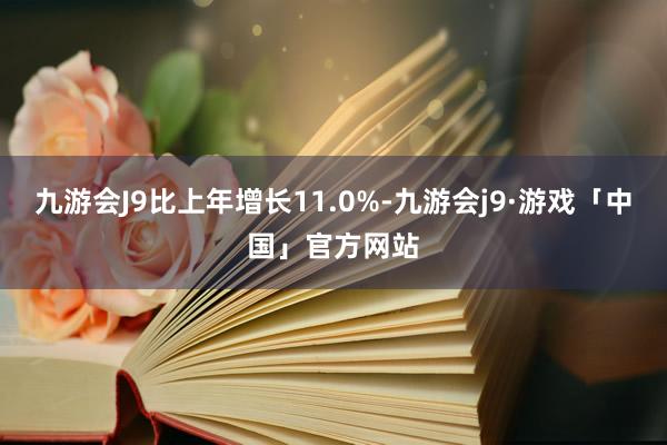 九游会J9比上年增长11.0%-九游会j9·游戏「中国」官方网站