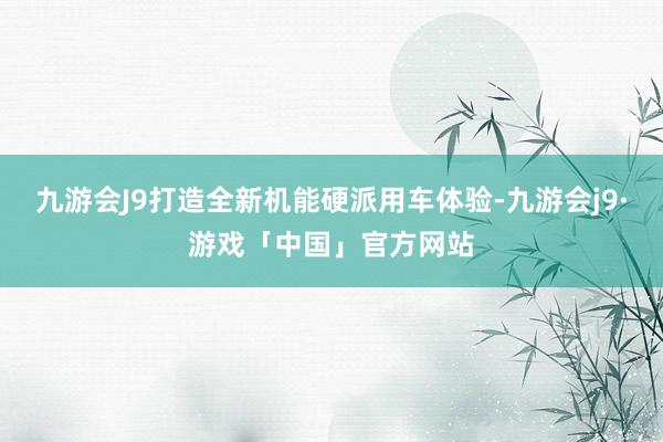 九游会J9打造全新机能硬派用车体验-九游会j9·游戏「中国」官方网站