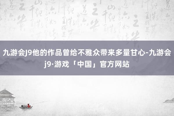 九游会J9他的作品曾给不雅众带来多量甘心-九游会j9·游戏「中国」官方网站