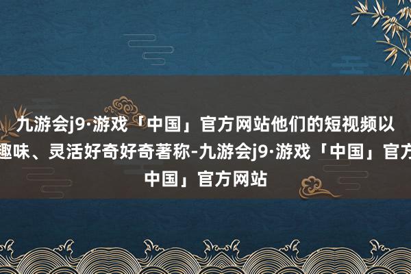 九游会j9·游戏「中国」官方网站他们的短视频以幽默趣味、灵活好奇好奇著称-九游会j9·游戏「中国」官方网站