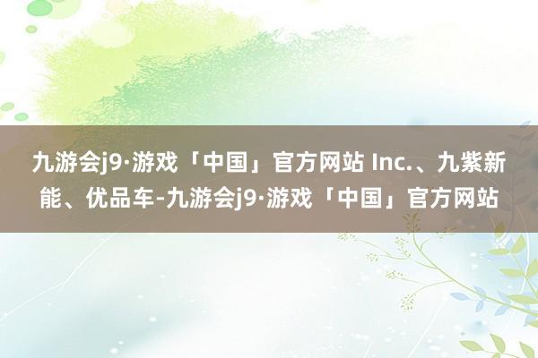 九游会j9·游戏「中国」官方网站 Inc.、九紫新能、优品车-九游会j9·游戏「中国」官方网站