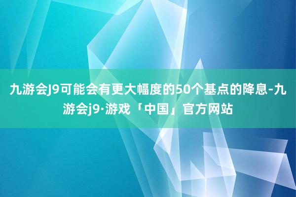 九游会J9可能会有更大幅度的50个基点的降息-九游会j9·游戏「中国」官方网站