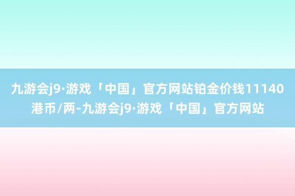 九游会j9·游戏「中国」官方网站铂金价钱11140港币/两-九游会j9·游戏「中国」官方网站