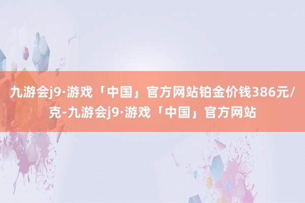 九游会j9·游戏「中国」官方网站铂金价钱386元/克-九游会j9·游戏「中国」官方网站