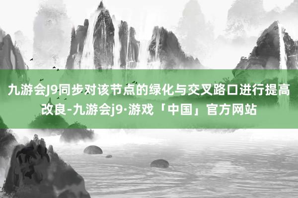 九游会J9同步对该节点的绿化与交叉路口进行提高改良-九游会j9·游戏「中国」官方网站