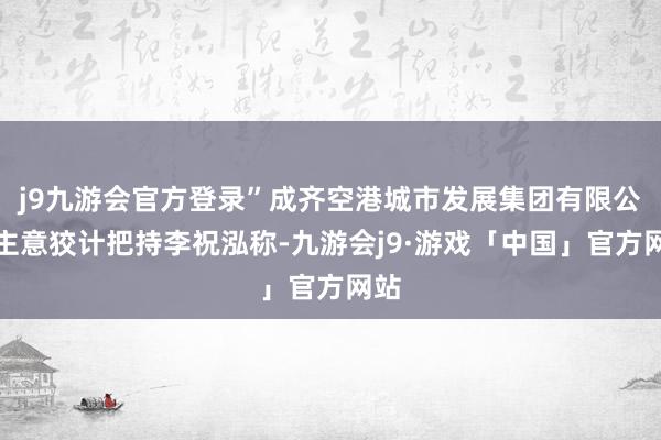 j9九游会官方登录”成齐空港城市发展集团有限公司主意狡计把持李祝泓称-九游会j9·游戏「中国」官方网站