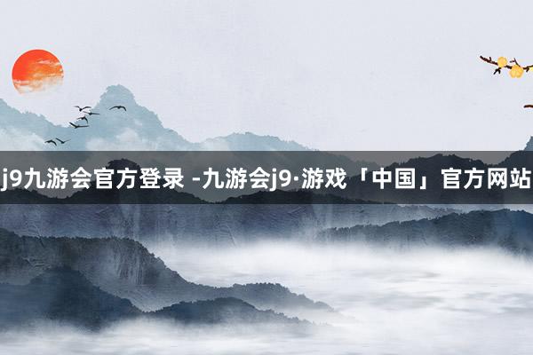 j9九游会官方登录 -九游会j9·游戏「中国」官方网站