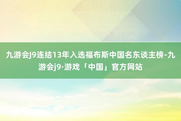 九游会J9连结13年入选福布斯中国名东谈主榜-九游会j9·游戏「中国」官方网站