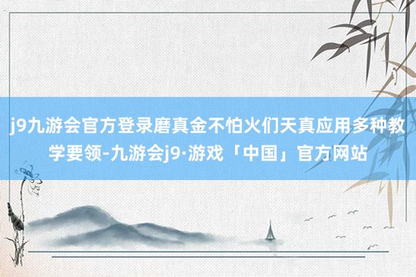 j9九游会官方登录磨真金不怕火们天真应用多种教学要领-九游会j9·游戏「中国」官方网站