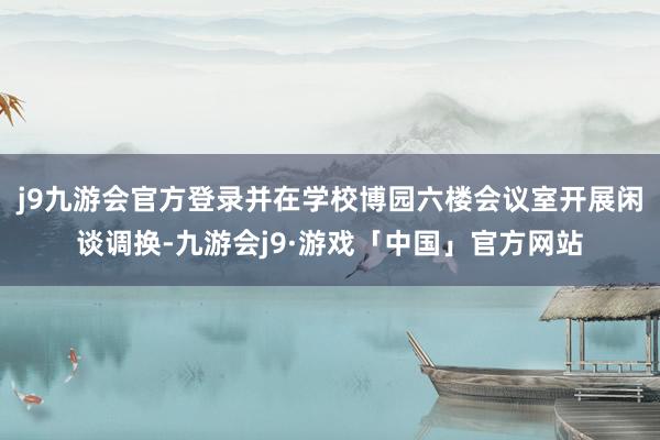 j9九游会官方登录并在学校博园六楼会议室开展闲谈调换-九游会j9·游戏「中国」官方网站