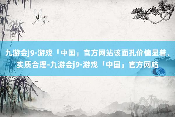 九游会j9·游戏「中国」官方网站该面孔价值显着、实质合理-九游会j9·游戏「中国」官方网站