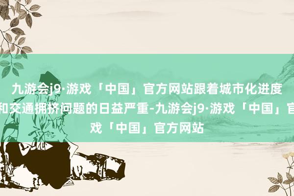 九游会j9·游戏「中国」官方网站跟着城市化进度的加速和交通拥挤问题的日益严重-九游会j9·游戏「中国」官方网站