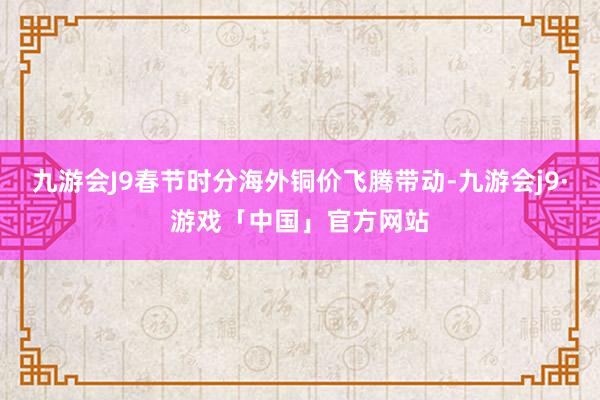 九游会J9春节时分海外铜价飞腾带动-九游会j9·游戏「中国」官方网站