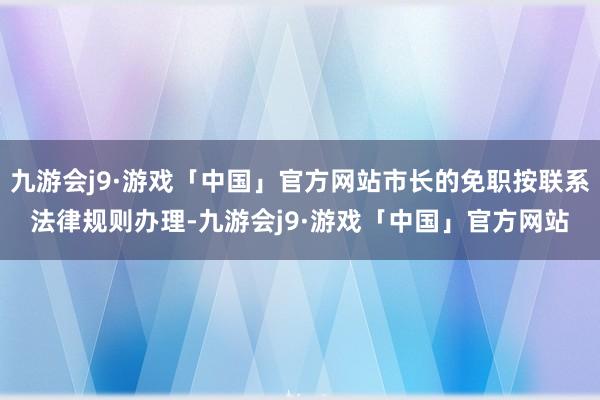 九游会j9·游戏「中国」官方网站市长的免职按联系法律规则办理-九游会j9·游戏「中国」官方网站