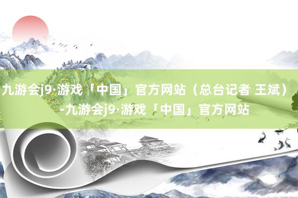 九游会j9·游戏「中国」官方网站（总台记者 王斌）    -九游会j9·游戏「中国」官方网站