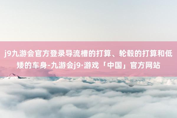 j9九游会官方登录导流槽的打算、轮毂的打算和低矮的车身-九游会j9·游戏「中国」官方网站