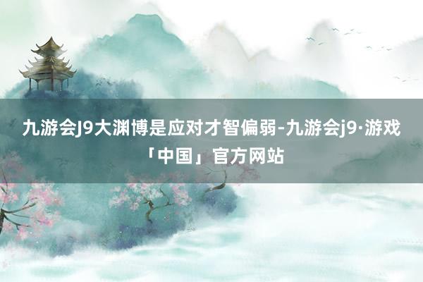 九游会J9大渊博是应对才智偏弱-九游会j9·游戏「中国」官方网站